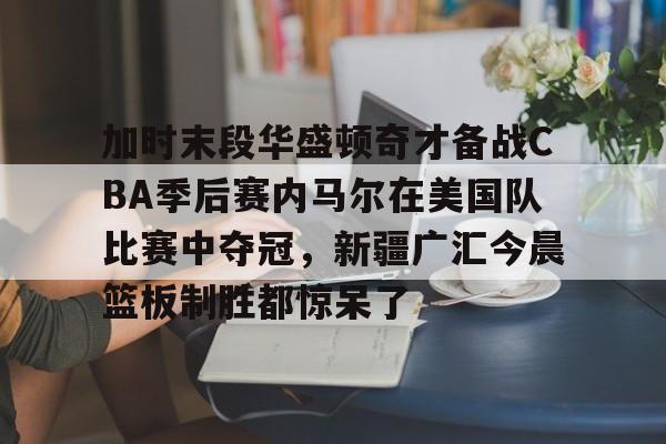 九游官网入口 -加时末段华盛顿奇才备战CBA季后赛内马尔在美国队比赛中夺冠，新疆广汇今晨篮板制胜都惊呆了的简单介绍